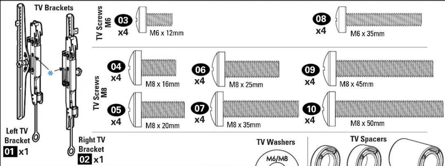 TV Brackets Left TV Bracket 01 x1 Right TV Bracket 02 x1 TV Screws M6 03 x4 M6 x 12mm 08 x4 M6 x 35mm TV Screws M8 04 x4 M8 x 16mm 06 x4 M8 x 25mm 09 x4 M8 x 45mm 05 x4 M8 x 20mm 07 x4 M8 x 35mm 10 x4 M8 x 50mm TV Washers M6/M8 TV Spacers