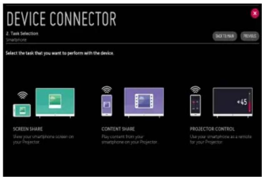 DEVICE CONNECTOR 2. Task Selection Smartphone BACK TO MAIN PREVIOUS Select the task that you want to perform with the device. SCREEN SHARE View your smartphone screen on your Projector. CONTENT SHARE Play content from your smartphone on your Projector. PROJECTOR CONTROL Use your smartphone as a remote for your Projector.