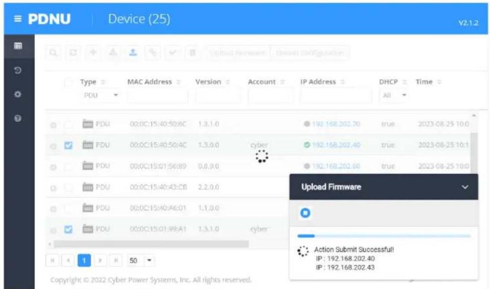 PDNU Device (25) V2.1.2 Type MAC Address Version Account IP Address DHCP Time PDU PDU 00:0C:15:40:50:6C 1,3,1,0 192.168.202.70 true 2023-08-25 10:0 PDU 00:0C:15:40:50:4C 1,3,0,0 cyber 192.168.202.40 true 2023-08-25 10:1 PDU 00:0C:15:01:56:89 0,8,9,0 192.168.202.60 true 2023-08-25 10:0 PDU 00:0C:15:40:43:CB 2,2,0,0 PDU 00:0C:15:40:A6:01 1,1,0,0 PDU 00:0C:15:01:99:A1 1,3,1,0 cyber Upload Firmware Action Submit Successful! IP : 192.168.202.40 IP : 192.168.202.43 Copyright © 2022 Cyber Power Systems, Inc. All rights reserved.