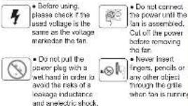 • Before using, please check if the used voltage is the same as the voltage marked the fan. • Do not pull the power plug with a wet hand in order to avoid the risks of a leakage inductance and an electric shock. • Do not connect the power until the fan is assembled. Cut off the power before removing the fan. • Never insert fingers, pencils or any other object through the grille when fan is running