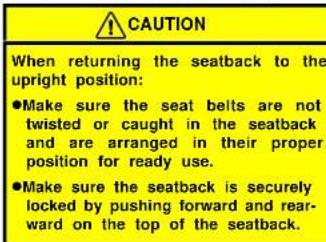 CAUTION When returning the seatback to the upright position: ●Make sure the seat belts are not twisted or caught in the seatback and are arranged in their proper position for ready use. ●Make sure the seatback is securely locked by pushing forward and rear- ward on the top of the seatback.