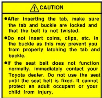 CAUTION ●After inserting the tab, make sure the tab and buckle are locked and that the belt is not twisted. ●Do not insert coins, clips, etc. in the buckle as this may prevent you from properly latching the tab and buckle. ●If the seat belt does not function normally, immediately contact your Toyota dealer. Do not use the seat until the seat belt is fixed. It cannot protect an adult occupant or your child from injury.