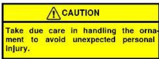 CAUTION Take due care in handling the ornament to avoid unexpected personal injury.