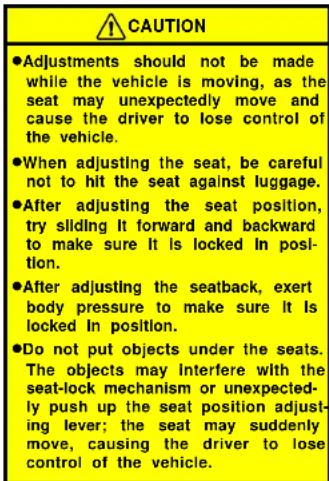 ⚠️ CAUTION ●Adjustments should not be made while the vehicle is moving, as the seat may unexpectedly move and cause the driver to lose control of the vehicle. ●When adjusting the seat, be careful not to hit the seat against luggage. ●After adjusting the seat position, try sliding It forward and backward to make sure It is locked in position. ●After adjusting the seatback, exert body pressure to make sure It is locked In position. ●Do not put objects under the seats. The objects may interfere with the seat-lock mechanism or unexpectedly push up the seat position adjusting lever; the seat may suddenly move, causing the driver to lose control of the vehicle.
