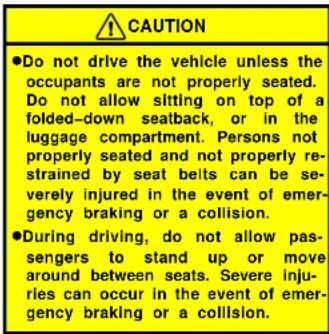 CAUTION ●Do not drive the vehicle unless the occupants are not properly seated. Do not allow sitting on top of a folded-down seatback, or in the luggage compartment. Persons not properly seated and not properly restrained by seat belts can be severely injured in the event of emergency braking or a collision. ●During driving, do not allow passengers to stand up or move around between seats. Severe injuries can occur in the event of emergency braking or a collision.
