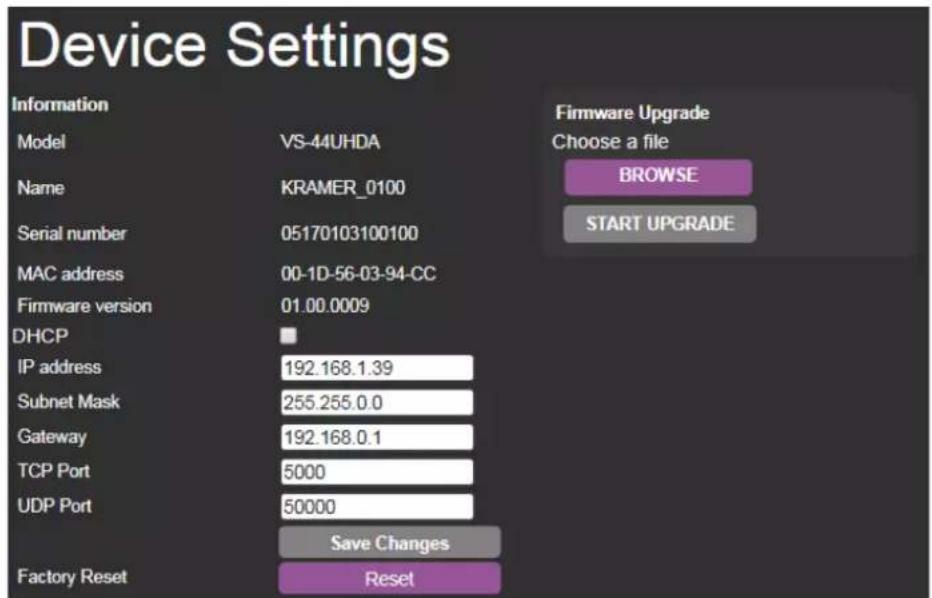 Device Settings Information Model VS-44UHDA Name KRAMER_0100 Serial number 05170103100100 MAC address 00-1D-56-03-94-CC Firmware version 01.00.0009 DHCP IP address 192.168.1.39 Subnet Mask 255.255.0.0 Gateway 192.168.0.1 TCP Port 5000 UDP Port 50000 Save Changes Factory Reset Reset Firmware Upgrade Choose a file BROWSE START UPGRADE