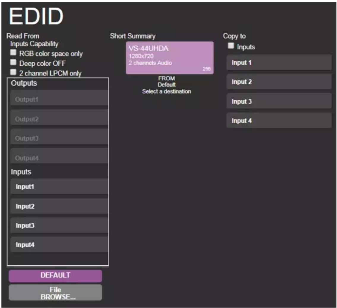 EDID Read From Inputs Capability RGB color space only Deep color OFF 2 channel LPCM only Short Summary VS-44UHDA 1280x720 2 channels Audio 256 FROM Default Select a destination Copy to Inputs Input 1 Input 2 Input 3 Input 4 Outputs Output1 Output2 Output3 Output4 Inputs Input1 Input2 Input3 Input4 DEFAULT File BROWSE...