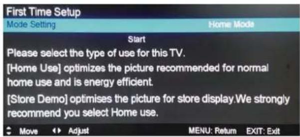 First Time Setup Mode Setting Home Mode Start Please select the type of use for this TV. [Home Use] optimizes the picture recommended for normal home use and is energy efficient. [Store Demo] optimises the picture for store display. We strongly recommend you select Home use. Move Adjust MENU: Return EXIT: Exit