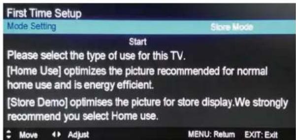 First Time Setup Mode Setting Store Mode Start Please select the type of use for this TV. [Home Use] optimizes the picture recommended for normal home use and is energy efficient. [Store Demo] optimises the picture for store display.We strongly recommend you select Home use.