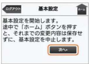 基本設定 基本設定を開始します。 途中で「ホーム」ボタンを押す と、それまでの変更内容は保存せ ずに、基本設定を中止します。 次へ