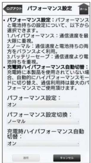 ロクアウト パフォーマンス設定 パフォーマンス設定:パフォーマンスと電池持ちの設定について、以下から選択できます。 1.ハイパフォーマンス:通信速度を最大限に重視。 2.ノーマル:通信速度と電池持ちの両方をバランスよく利用。 3.バッテリーセープ:通信速度より電池持ちを重視。 ・充電時ハイパフォーマンス自動切替:充電時に本製品を使用されていない場合、自動的にハイパフォーマンスモードに切り替え、通信利用時は最大のパフォーマンスでご使用頂けます。 パフォーマンス設定: オン パフォーマンス設定切換: ノーマル 充電時ハイパフォーマンス自動切替: オン 適用 キャンセル