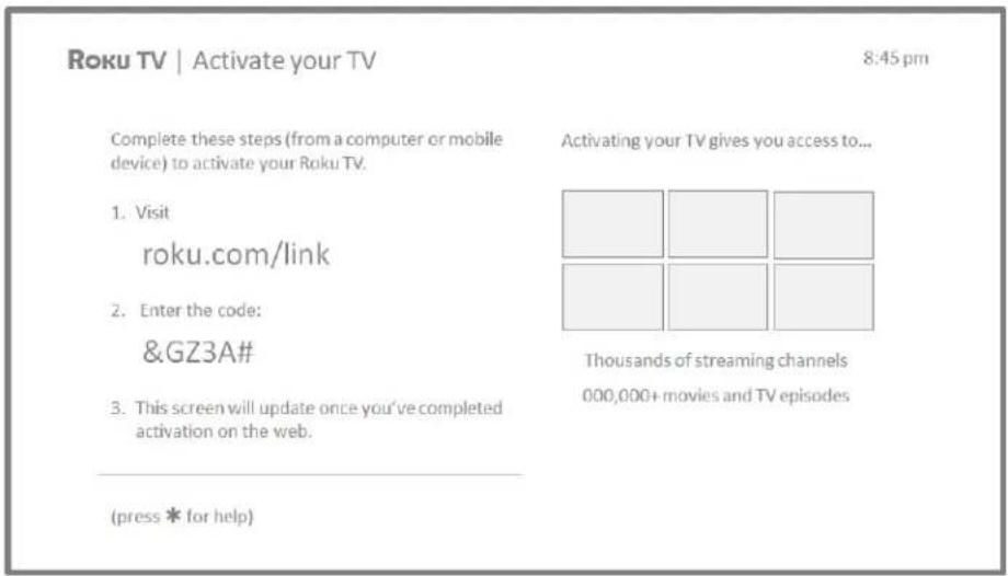 Roku TV | Activate your TV 8:45 pm Complete these steps (from a computer or mobile device) to activate your Roku TV. 1. Visit roku.com/link 2. Enter the code: &GZ3A# 3. This screen will update once you've completed activation on the web. (press * for help) Activating your TV gives you access to... T…