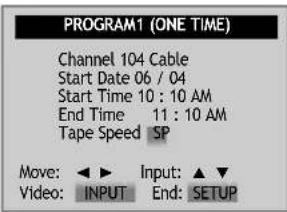 PROGRAM1 (ONE TIME) Channel 104 Cable Start Date 06 / 04 Start Time 10 : 10 AM End Time 11 : 10 AM Tape Speed SP Move: ▶ Input: ▲▼ Video: INPUT End: SETUP