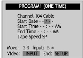PROGRAM1 (ONE TIME) Channel 104 Cable Start Date - / - Start Time - : - AM End Time - : - AM Tape Speed SP Move: 2 3 Input: 5 ∞ Video: INPUT End: SETUP