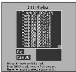 CD Playlist Track 001 (00:03:12) Track 002 (00:03:54) Track 003 (00:02:08) Track 004 (00:03:16) Track 005 (00:02:17) Track 006 (00:02:48) Track 007 (00:02:48) Track 008 (00:03:02) Track 009 (00:03:33) Track 010 (00:04:14) Track 011 (00:04:50) Track 012 (00:03:30) Play Clear All Use ▲ arrows to find a track. Press ENTER to add/remove from program. Use ▶ arrows to select a button or list.