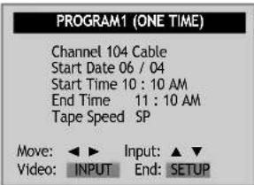 PROGRAM1 (ONE TIME) Channel 104 Cable Start Date 06 / 04 Start Time 10 : 10 AM End Time 11 : 10 AM Tape Speed SP Move: ▶ Input: ▲ ▼ Video: INPUT End: SETUP