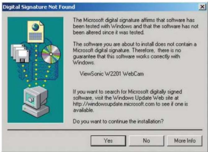Digital Signature Not Found The Microsoft digital signature affirms that software has been tested with Windows and that the software has not been altered since it was tested. The software you are about to install does not contain a Microsoft digital signature. Therefore, there is no guarantee that this software works correctly with Windows. ViewSonic W2201 WebCam If you want to search for Microsoft digitally signed software, visit the Windows Update Web site at http://windowsupdate.microsoft.com to see if one is available. Do you want to continue the installation? Yes No More Info