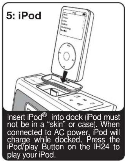 5: iPod Insert iPod® into dock (iPod must not be in a "skin" or case). When connected to AC power, iPod will charge while docked. Press the iPod/play Button on the IH24 to play your iPod.