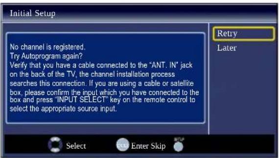 Initial Setup No channel is registered. Try Autoprogram again? Verify that you have a cable connected to the "ANT. IN" jack on the back of the TV, the channel installation process searches this connection. If you are using a cable or satellite box, please confirm the input which you have connected to the box and press "INPUT SELECT" key on the remote control to select the appropriate source input. Retry Later Select Enter Skip