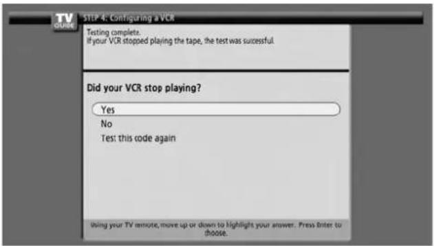 TV GUIDE STEP 4: Configuring a VCR Testing complete. If your VCR stopped playing the tape, the test was successful Did your VCR stop playing? Yes No Test this code again Using your TV remote, move up or down to highlight your answer. Press Enter to choose.