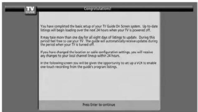 TV DUKE Congratulations! You have completed the basic setup of your TV Guide On Screen system. Up-to-date listings will begin loading over the next 24 hours when your TV is powered off. It may take more than one day for all eight days of listings to update. During this period feel free to use your TV. The guide will automatically receive updates during the period when your TV is turned off. If you have changed the location or cable configuration settings, you will receive any changes to your local channel lineup within 24 hours. in the following screen you will be given the opportunity to set up a VCR to enable one-touch recording from the guide's program listings. Press Enter to continue