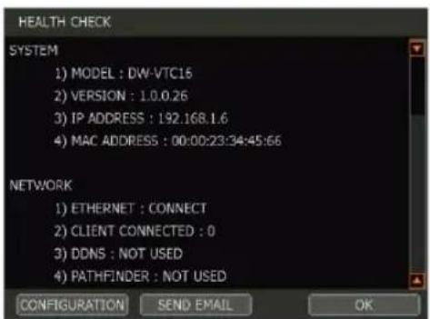 HEALTH CHECK SYSTEM 1) MODEL : DW-VTC16 2) VERSION : 1.0.0.26 3) IP ADDRESS : 192.168.1.6 4) MAC ADDRESS : 00:00:23:34:45:66 NETWORK 1) ETHERNET : CONNECT 2) CLIENT CONNECTED : 0 3) DDNS : NOT USED 4) PATHFINDER : NOT USED CONFIGURATION SEND EMAIL OK