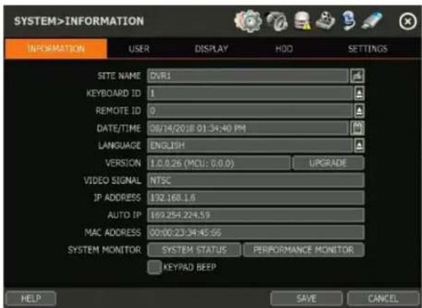 SYSTEM>INFORMATION INFORMATION USER DISPLAY HDD SETTINGS SITE NAME DVR1 KEYBOARD ID 1 REMOTE ID 0 DATE/TIME 08/14/20/18 01:34:40 PM LANGUAGE ENGLISH VERSION 1.0.0.26 (MCU: 0.0.0) UPGRADE VIDEO SIGNAL NTSC IP ADDRESS 192.168.1.6 AUTO IP 169.254.224.59 MAC ADDRESS 00:00:23:34:45:56 SYSTEM MONITOR SYSTEM STATUS PERFORMANCE MONITOR KEYPAD BEEP HELP SAVE CANCEL