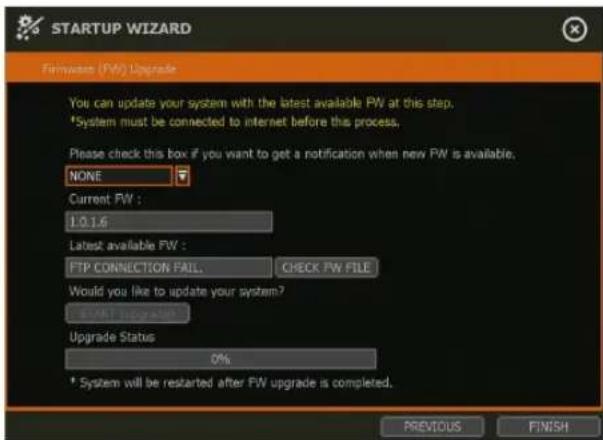 STARTUP WIZARD Firmware (FW) Upgrade You can update your system with the latest available FW at this step. *System must be connected to internet before this process. Please check this box if you want to get a notification when new FW is available. NONE Current FW : 1.0.1.6 Latest available FW : FTP CONNECTION FAIL CHECK FW FILE Would you like to update your system? START UPGRAGE Upgrade Status 0% * System will be restarted after FW upgrade is completed. PREVIOUS FINISH