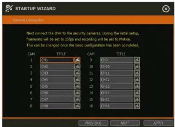 STARTUP WIZARD Camera Connection Next connect the DVR to the security cameras. During the initial setup, framerate will be set to 15fps and recording will be set to Motion. This can be changed once the basic configuration has been completed. CAM TITLE CAM TITLE 1 CH1 9 CH9 2 CH2 10 CH10 3 CH3 11 CH11 4 CH4 12 CH12 5 CH5 13 CH13 6 CH6 14 CH14 7 CH7 15 CH15 8 CH8 16 CH16 PREVIOUS NEXT APPLY