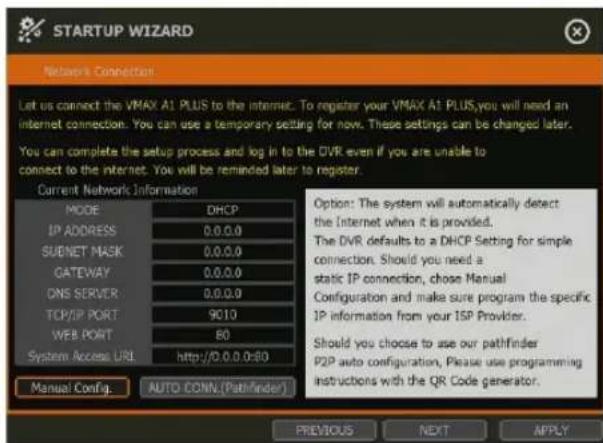 STARTUP WIZARD Network Connection Let us connect the VMAX A1 PLUS to the internet. To register your VMAX A1 PLUS,you will need an internet connection. You can use a temporary setting for now. These settings can be changed later. You can complete the setup process and log in to the DVR even if you are unable to connect to the internet. You will be reminded later to register. Current Network Information MODE DHCP IP ADDRESS 0.0.0.0 SUENET MASK 0.0.0.0 GATEWAY 0.0.0.0 DNS SERVER 0.0.0.0 TCP/IP PORT 9010 WEB PORT 80 System Access URL http://0.0.0.0:80 Manual Config. AUTO-CONN (Pathfinder) Option: The system will automatically detect the Internet when it is provided. The DVR defaults to a DHCP Setting for simple connection. Should you need a static IP connection, chose Manual Configuration and make sure program the specific IP information from your ISP Provider. Should you choose to use our pathfinder P2P auto configuration, Please use programming instructions with the QR Code generator. PREVIOUS NEXT APPLY