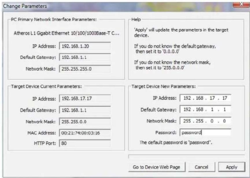 Change Parameters PC Primary Network Interface Parameters: Atheros L1 Gigabit Ethernet 10/100/1000Base-T C... IP Address: 192.168.1.20 Default Gateway: 192.168.1.1 Network Mask: 255.255.255.0 Target Device Current Parameters: IP Address: 192.168.17.17 Default Gateway: 192.168.1.1 Network Mask: 255.255.0.0 MAC Address: 00:21:74:00:03:16 HTTP Port: 80 Help 'Apply' will update the parameters in the target device. If you do not know the default gateway, then set it to '0.0.0.0' If you do not know the network mask, then set it to '255.0.0.0' Target Device New Parameters: IP Address: 192 . 168 . 17 . 17 Default Gateway: 192 . 168 . 1 . 1 Network Mask: 255 . 255 . 0 . 0 Password: password The default password is "password". Go to Device Web Page Cancel Apply