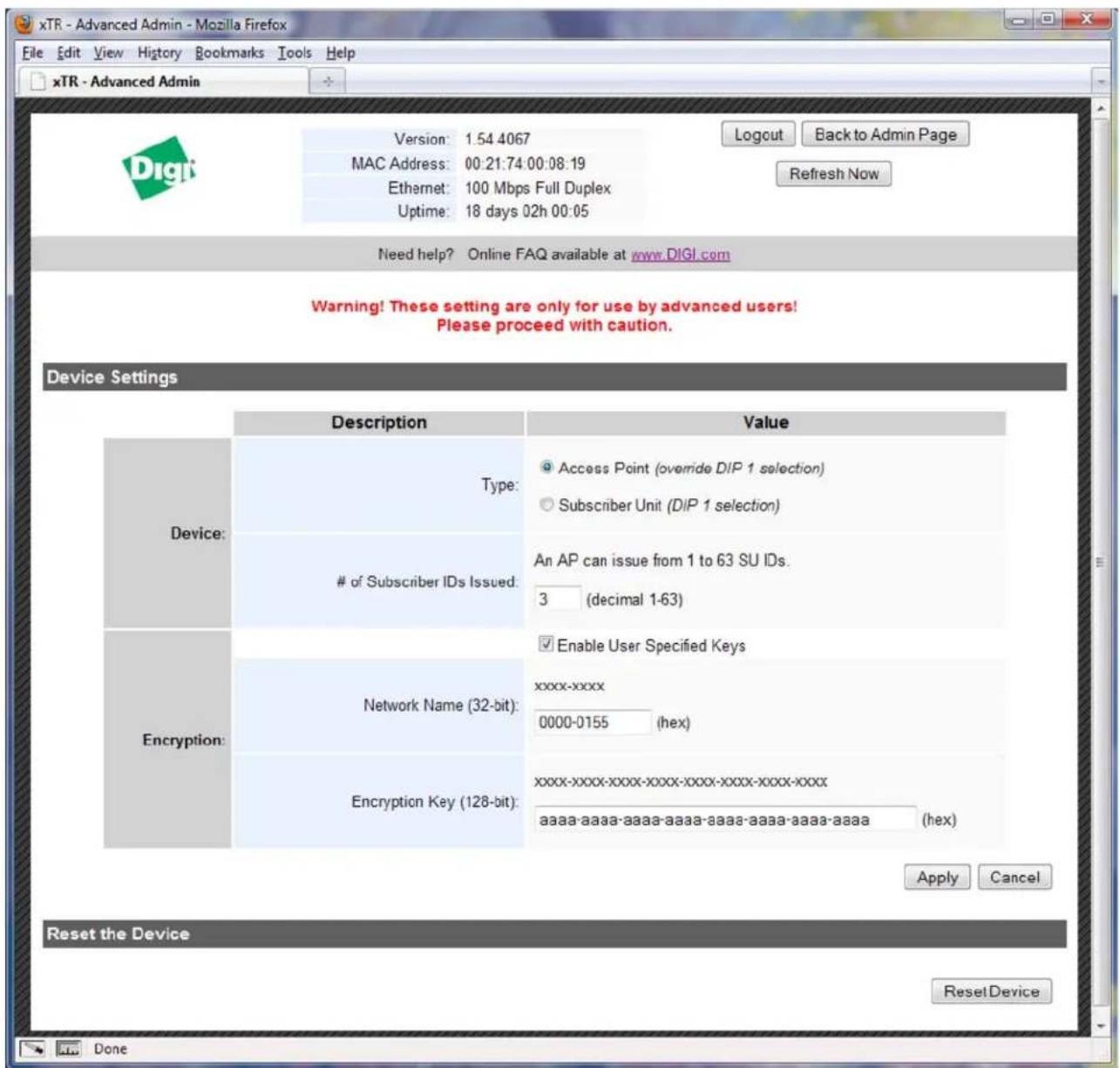 xTR - Advanced Admin - Mozilla Firefox File Edit View History Bookmarks Tools Help xTR - Advanced Admin Version: 1.54 4067 MAC Address: 00:21:74:00:08:19 Ethernet: 100 Mbps Full Duplex Uptime: 18 days 02h 00:05 Logout Back to Admin Page Refresh Now Need help? Online FAQ available at www.DIGI.com Warning! These setting are only for use by advanced users! Please proceed with caution. Device Settings Description Value Device: Type: Access Point (override DIP 1 selection) Subscriber Unit (DIP 1 selection) of Subscriber IDs Issued: An AP can issue from 1 to 63 SU IDs. 3 (decimal 1-63) Encryption: Enable User Specified Keys Network Name (32-bit): xxxx-xxxx 0000-0155 (hex) Encryption Key (128-bit): xxxx-xxxx-xxxx-xxxx-xxxx-xxxx-xxxx-xxxx- aaaa-aaaa-aaaa-aaaa-aaaa-aaaa-aaaa-aaaa-aaaa (hex) Apply Cancel Reset the Device Reset Device Done
