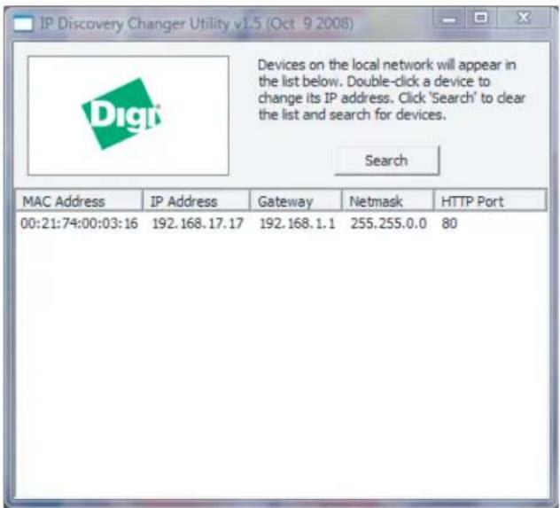 IP Discovery Changer Utility v1.5 (Oct 9 2008) Devices on the local network will appear in the list below. Double-click a device to change its IP address. Click 'Search' to clear the list and search for devices. Search MAC Address IP Address Gateway Netmask HTTP Port 00:21:74:00:03:16 192.168.17.17 192.168.1.1 255.255.0.0 80