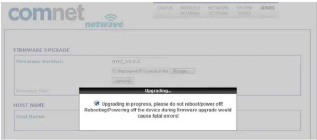 comnet netwave STATUS WINLESS SETTINGS NETWORK SETTINGS SYSTEM TOOLS ADMIN FIRMWARE UPGRADE Firmware Version: NWJ_V1.0.2 Y:\Vehwave\Firmware\Rs - Browse... Uptoed Firmware Size: Upgrading... HOST NAME Host Name: Upgrading in progress, please do not reboot/power off! Rebooting/Powering off the device during firmware upgrade would cause fatal errors!
