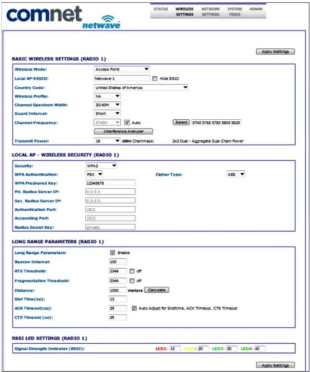 comnet netwave STATUS WIRELESS SETTINGS NETWORK SETTINGS SYSTEM TOOLS ADMIN Apply Settings BASIC WIRELESS SETTINGS (RADIO 1) Wireless Mode: Access Point Local AP-ESSID: Netwave-1 Hide SSID Country Code: United States of America Wireless Profile: NA Channel Spectrum Width: 20/40H Guard Interval: Short Channel-Frequency: $748M Auto Select: 745765 785805 $825 Interference Analyzer Transmit Power: 18 dBm Chainmask: 2x2 Dual - Aggregate Dual Chain Power LOCAL AP - WIRELESS SECURITY (RADIO 1) Security: WPA2 WPA Authentication: PSK Cipher Type: AES WPA Preshared Key: 12340678 Ptl. Radius Server IP: 0.0.0.0 Sec. Radius Server IP: 0.0.0.0 Authentication Port: 1812 Accounting Port: 1813 Radius Secret Key: private LONG RANGE PARAMETERS (RADIO 1) Long Range Parameters: Brasie Beacon Interval: 100 RTS Threshold: 2346 off Fragmentation Threshold: 2346 off Distance: 1000 meters Calculate Slot Time(us): 13 ACK Timeout(us): 29 Auto Adjust for Slottime, ACK Timeout, CTS Timeout CTS Timeout (us): 29 RSSI LED SETTINGS (RADIO 1) Signal Strength Indicator (RSSI): LED1: 10 LED2: 20 LED3: 30 LED4: 40 Apply Settings