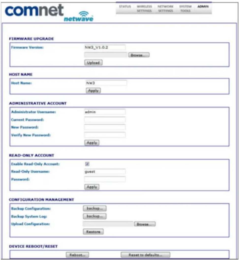 comnet netwave STATUS WIRELESS NETWORK SYSTEM ADMIN SETTINGS SETTINGS TOOLS FIRMWARE UPGRADE Firmware Version: NW3_V1.0.2 Browse... Upload HOST NAME Host Name: NW3 Apply ADMINISTRATIVE ACCOUNT Administrator Username: admin Current Password: New Password: Verify New Password: Apply READ-ONLY ACCOUNT Enable Read-Only Account: # Read-Only Username: guest Password: Apply CONFIGURATION MANAGEMENT Backup Configuration: backup... Backup System Log: backup... Upload Configuration: Browse... Restore DEVICE REBOOT/RESET Reboot... Reset to defaults...