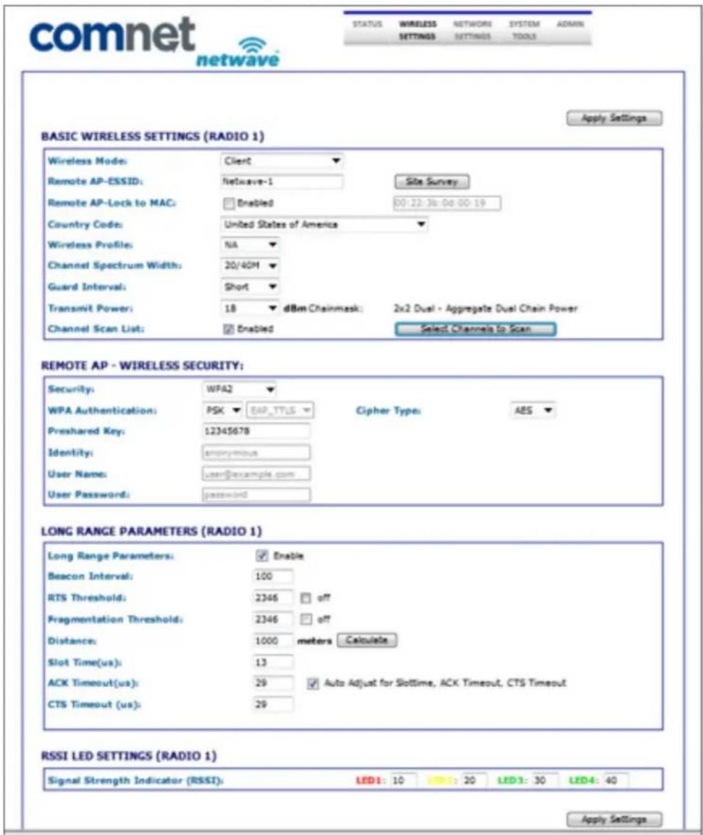 comnet netwave STATUS WIRELESS SETTINGS NETWORK SYSTEM ADMIN TOOLS BASIC WIRELESS SETTINGS (RADIO 1) Apply Settings Wireless Mode: Client Remote AP-ESSID: Netwave-1 Site Survey Remote AP-Lock to MAC: Enabled 00:22:36:00:00:19 Country Code: United States of America Wireless Profile: NA Channel Spectrum Width: 20/40M Guard Interval: Short Transmit Power: 18 dBm Chainmask: 2x2 Dual - Aggregate Dual Chain Power Channel Scan List: Enabled Select Channels to Scan REMOTE AP - WIRELESS SECURITY: Security: WPA2 WPA Authentication: PSK BAP_TTLS Cipher Type: AES Preshared Key: 12345678 Identity: anonymous User Name: user@example.com User Password: password LONG RANGE PARAMETERS (RADIO 1) Long Range Parameters: Enable Beacon Interval: 100 RTS Threshold: 2346 off Fragmentation Threshold: 2346 off Distance: 1000 meters Calculate Slot Time(us): 13 ACK Timeout(us): 29 Auto Adjust for Slottime, ACK Timeout, CTS Timeout CTS Timeout (us): 29 RSSI LED SETTINGS (RADIO 1) Signal Strength Indicator (RSSI): LED1: 10 : 20 LED3: 30 LED4: 40 Apply Settings