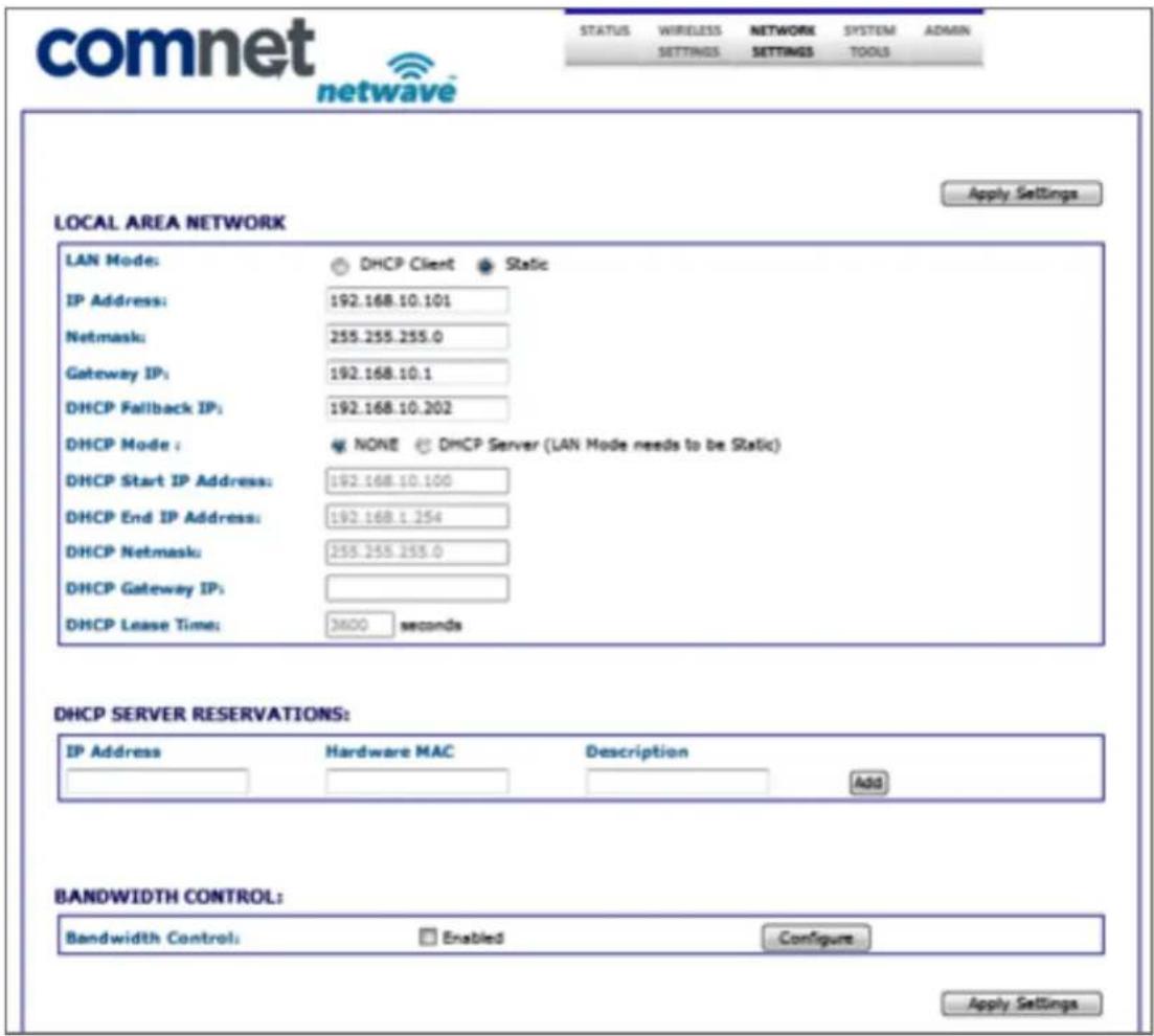 comnet netwave STATUS WIRELESS SETTINGS NETWORK SETTINGS SYSTEM TOOLS ADMIN LOCAL AREA NETWORK Apply Settings LAN Mode: DHCP Client Static IP Address: 192.168.10.101 Netmask: 255.255.255.0 Gateway IP: 192.168.10.1 DHCP Fallback IP: 192.168.10.202 DHCP Mode : NONE DMCP Server (LAN Mode needs to be Static) DHCP Start IP Address: 192.168.10.100 DHCP End IP Address: 192.168.1.254 DHCP Netmask: 255.255.255.0 DHCP Gateway IP: DHCP Lease Time: 3600 seconds DHCP SERVER RESERVATIONS: IP Address Hardware MAC Description Add BANDWIDTH CONTROL: Bandwidth Control: Enabled Configure Apply Settings