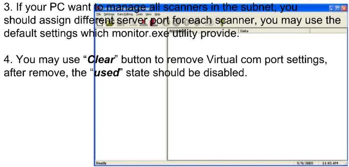 3. If your PC want to manage all scanners in the subnet, you should assign different server port for each scanner, you may use the default settings which monitor.exe utility provide. 4. You may use "Clear" button to remove Virtual com port settings, after remove, the "used" state should be disabled.