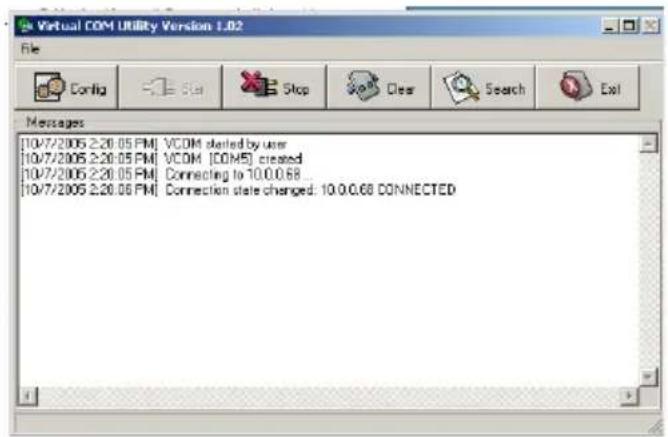 Virtual COM Utility Version 1.02 File Config Stop Clear Search Exit Messages [10/7/2005 2:20.05 PM] VCOM started by user [10/7/2005 2:20.05 PM] VCOM [COM5] created [10/7/2005 2:20.05 PM] Connecting to 10.0.0.68 [10/7/2005 2:20.06 PM] Connection state changed: 10.0.0.68 CONNECTED