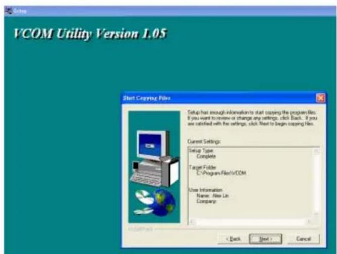 VCOM Utility Version 1.05 Start Copying Files Setup has enough information to start copying the program files. If you want to review or change any settings, click Back. If you are satisfied with the settings, click Next to begin copying New. Current Settings: Setup Type Complete Target Folder C:\Program Files\COM User Information Name: Alex Lin Company: < Back Next > Cancel