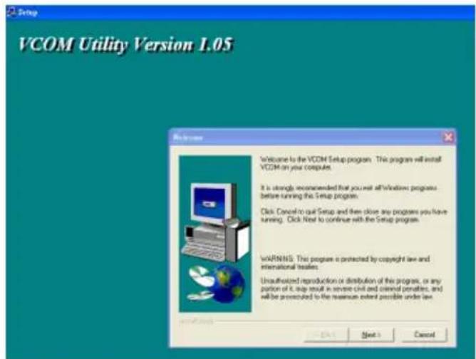 VCOM Utility Version 1.05 Welcome to the VCOM Setup program. This program will install VCOM on your computer. It is strongly recommended that you must all Windows programs before running the Setup program. Click Cancel to quit Setup and then close any programs you have running. Click Next to continue with the Setup program. WARNINGS. This program is protected by copyright law and international treaties. Unauthorized reproduction or distribution of this program, or any portion of it, help result in service civil and criminal penalties, and will be prosecuted to the maximum extent possible under law.
