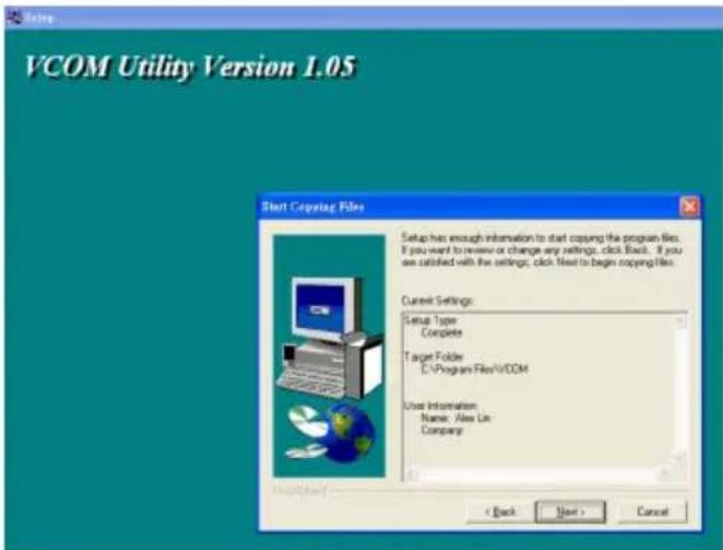 VCOM Utility Version 1.05 Start Copying Files Setup has enough information to start copying the program files. If you want to review or change any settings, click Back. If you we satisfied with the settings, click Next to begin copying files. Current Settings: Setup Type Complete Target Folder C:\Program Files\VCOM User Information: Name: Alex Lin Company: < Back Next > Cancel