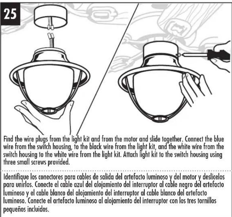 25 Find the wire plugs from the light kit and from the motor and slide together. Connect the blue wire from the switch housing, to the black wire from the light kit, and the white wire from the switch housing to the white wire from the light kit. Attach light kit to the switch housing using three small screws provided. Identifique los conectores para cables de salida del artefacto luminoso y del motor y deslicelos para unirlos. Conecte el cable azul del alojamiento del interruptor al cable negro del artefacto luminoso y el cable blanco del alojamiento del interruptor al cable blanco del artefacto luminoso. Conecte el artefacto luminoso al alojamiento del interruptor con los tres tornillos pequeños incluidos.