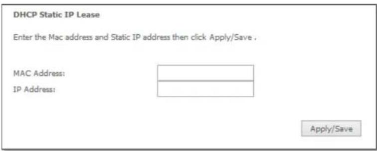 DHCP Static IP Lease Enter the Mac address and Static IP address then click Apply/Save . MAC Address: IP Address: Apply/Save