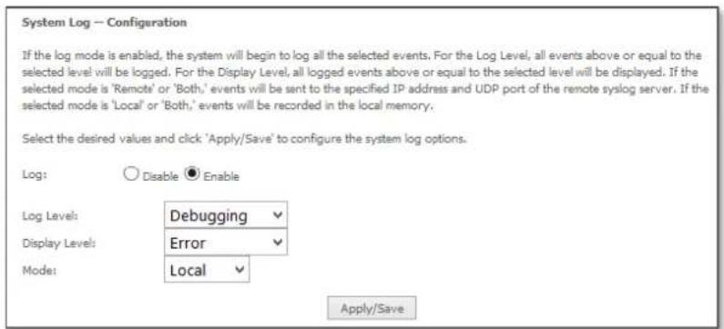 System Log — Configuration If the log mode is enabled, the system will begin to log all the selected events. For the Log Level, all events above or equal to the selected level will be logged. For the Display Level, all logged events above or equal to the selected level will be displayed. If the selected mode is 'Remote' or 'Both,' events will be sent to the specified IP address and UDP port of the remote syslog server. If the selected mode is 'Local' or 'Both,' events will be recorded in the local memory. Select the desired values and click 'Apply/Save' to configure the system log options. Log: Disable Enable Log Level: Debugging Display Level: Error Mode: Local Apply/Save