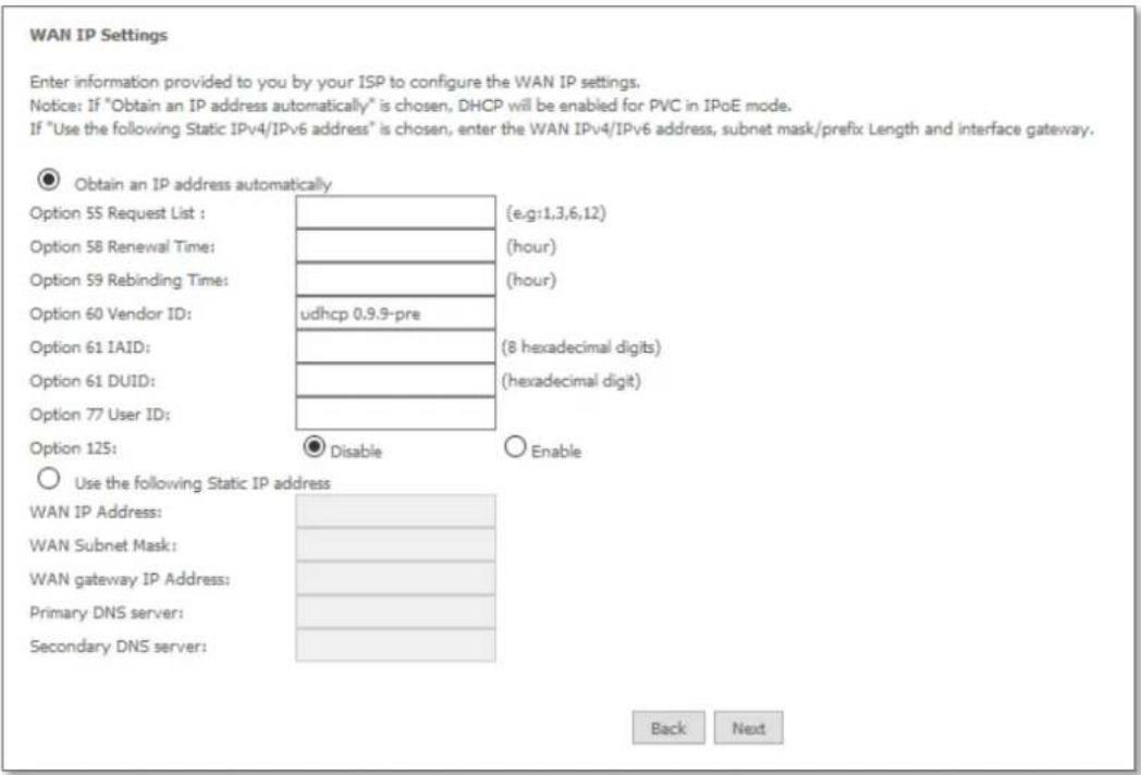 WAN IP Settings Enter information provided to you by your ISP to configure the WAN IP settings. Notice: If "Obtain an IP address automatically" is chosen, DHCP will be enabled for PVC in IPOE mode. If "Use the following Static IPv4/IPv6 address" is chosen, enter the WAN IPv4/IPv6 address, subnet mask/prefix Length and interface gateway. ● Obtain an IP address automatically Option 55 Request List : (e.g:1,3,6,12) Option 58 Renewal Time: (hour) Option 59 Rebinding Time: (hour) Option 60 Vendor ID: udhcp 0,9,9-pre Option 61 IAID: (8 hexadecimal digits) Option 61 DUID: (hexadecimal digit) Option 77 User ID: Option 125: ● Disable ○ Enable ○ Use the following Static IP address WAN IP Address: WAN Subnet Mask: WAN gateway IP Address: Primary DNS server: Secondary DNS server: Back Next