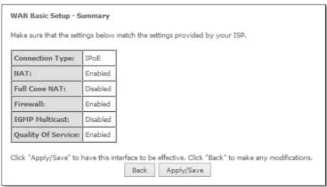 WAN Basic Setup - Summary Make sure that the settings below match the settings provided by your ISP. Connection Type: IPoE NAT: Enabled Full Cone NAT: Disabled Firewall: Enabled IGMP Multicast: Disabled Quality Of Service: Enabled Click "Apply/Save" to have this interface to be effective. Click "Back" to make any modifications. Back Apply/Save