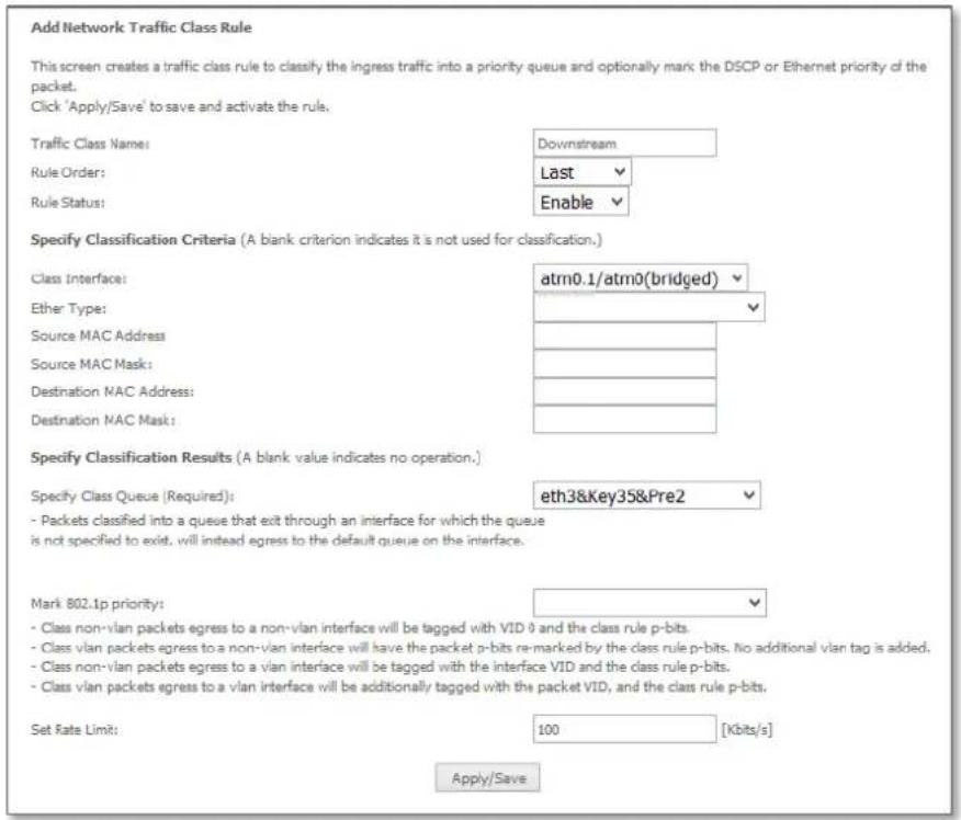 Add Network Traffic Class Rule This screen creates a traffic class rule to classify the ingress traffic into a priority queue and optionally mark the DSCP or Ethernet priority of the packet. Click 'Apply/Save' to save and activate the rule. Traffic Class Name: Rule Order: Rule Status: Downstream Last Enable Specify Classification Criteria (A blank criterion indicates it is not used for classification.) Class Interface: atm0.1/atm0(bridged) Ether Type: Source MAC Address Source MAC Mask: Destination MAC Address: Destination MAC Mask: Specify Classification Results (A blank value indicates no operation.) Specify Class Queue (Required): eth3&Key35&Pre2 - Packets classified into a queue that exit through an interface for which the queue is not specified to exist, will instead egress to the default queue on the interface. Mark 802.1p priority: - Class non-vlan packets egress to a non-vlan interface will be tagged with VID 9 and the class rule p-bits. - Class vlan packets egress to a non-vlan interface will have the packet p-bits re-marked by the class rule p-bits. No additional vlan tag is added. - Class non-vlan packets egress to a vlan interface will be tagged with the interface VID and the class rule p-bits. - Class vlan packets egress to a vlan interface will be additionally tagged with the packet VID, and the class rule p-bits. Set Rate Limit: 100 [Kbits/s] Apply/Save