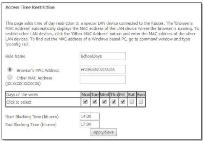 Access Time Restriction This page adds time of clay restriction to a special LAN device connected to the Router. The 'Browser's MAC Address' automatically displays the MAC address of the LAN device where the browser is running. To restrict other LAN devices, click the 'Other MAC Address' button and enter the MAC address of the other LAN devices. To find out the MAC address of a Windows based PC, go to command window and type 'lconfig /all'. Rule Name SchoolDays Browser's MAC Address ec:08:6b:02:aa:0a Other MAC Address (00:00:00:00:00:00) Days of the week Mon Tue Wed Thu Fri Sat Sun Click to select ✓ ✓ ✓ ✓ ✓ ✓ Start Blocking Time (hh:mm) 14:30 End Blocking Time (hh:mm) 17:00 Apply/Save